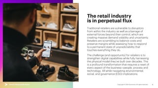 4
Traditional retailers are vulnerable to disruptors
from within the industry as well as a barrage of
external forces beyond their control, which are
creating massive demand volatility and uncertainty.
Retailers are scrambling to balance costs and
preserve margins while assessing how to respond
to a permanent state of unpredictability that
touches everything they do.
The challenge (and opportunity) for retailers is to
strengthen digital capabilities while fully harnessing
the physical model they’ve built over decades. This
is a profound transformation that requires a reset of
every aspect of the business—people, process and
technology. All while navigating environmental,
social, and governance (ESG) implications.
The retail industry
is in perpetual flux
Retail’s Responsible Reset | Industry backdrop
 