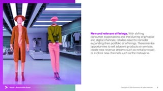 9
New and relevant offerings. With shifting
consumer expectations and the blurring of physical
and digital channels, retailers need to consider
expanding their portfolio of offerings. There may be
opportunities to sell adjacent products or services,
create new revenue streams such as rental or repair,
or explore new channels such as the metaverse.
Retail’s Responsible Reset | 01. Reset Consumer Offerings
 