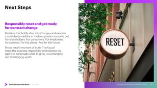 Copyright © 2022 Accenture. All rights reserved. 26
Next Steps
Responsibly reset and get ready
for constant change
Retailers that boldly step into change—and execute
it confidently—will be in the best position to stand out.
For shareholders. For consumers. For employees.
For partners. For the planet. And for the future.
This is retail’s moment of truth. The focus?
Reset the business responsibly and maintain its
agility to continually reset to grow, in a changing
and challenging world.
Retail’s Responsible Reset | Next Steps
 
