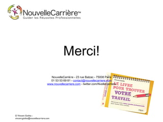 Merci!
NouvelleCarriè re - 23 rue Balzac - 75008 Paris
01 53 53 69 81 - contact@nouvellecarriere.com
www.nouvellecarriere.com - twitter.com/NvelleCarriere

© Vincent Giolito vincent.giolito@nouvellecarriere.com

 