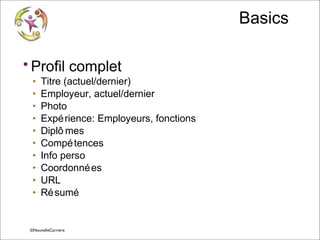 Basics
• Profil complet
‣
‣
‣
‣
‣
‣
‣
‣
‣
‣

Titre (actuel/dernier)
Employeur, actuel/dernier
Photo
Expé rience: Employeurs, fonctions
Diplô mes
Compé tences
Info perso
Coordonné es
URL
Ré sumé

© Vincent Giolito ©NouvelleCarriere
vincent.giolito@nouvellecarriere.com

 