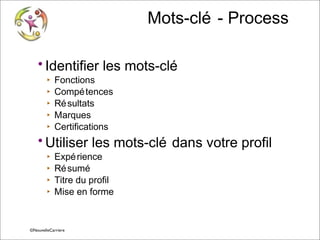 Mots-clé - Process
• Identifier les mots-clé
‣
‣
‣
‣
‣

Fonctions
Compé tences
Ré sultats
Marques
Certifications

• Utiliser les mots-clé dans votre profil
‣
‣
‣
‣

Expé rience
Ré sumé
Titre du profil
Mise en forme

© Vincent Giolito ©NouvelleCarriere
vincent.giolito@nouvellecarriere.com

 