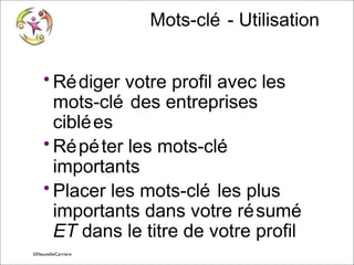 Mots-clé - Utilisation
• Ré diger votre profil avec les
mots-clé des entreprises
ciblé es
• Ré pé ter les mots-clé
importants
• Placer les mots-clé les plus
importants dans votre ré sumé
ET dans le titre de votre profil
© Vincent Giolito ©NouvelleCarriere
vincent.giolito@nouvellecarriere.com

 
