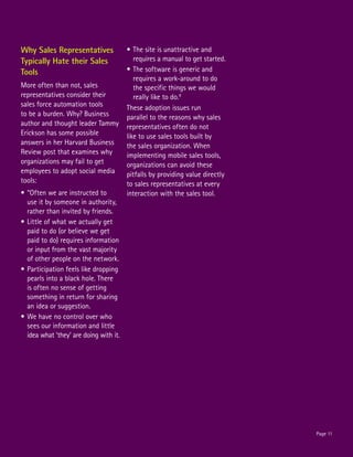 Why Sales Representatives               •	The site is unattractive and
Typically Hate their Sales                 requires a manual to get started.
Tools                                   •	The software is generic and
                                           requires a work-around to do
More often than not, sales                 the specific things we would
representatives consider their             really like to do.8
sales force automation tools            These adoption issues run
to be a burden. Why? Business           parallel to the reasons why sales
author and thought leader Tammy         representatives often do not
Erickson has some possible              like to use sales tools built by
answers in her Harvard Business         the sales organization. When
Review post that examines why           implementing mobile sales tools,
organizations may fail to get           organizations can avoid these
employees to adopt social media         pitfalls by providing value directly
tools:                                  to sales representatives at every
•	“Often we are instructed to           interaction with the sales tool.
  use it by someone in authority,
  rather than invited by friends.
•	Little of what we actually get
  paid to do (or believe we get
  paid to do) requires information
  or input from the vast majority
  of other people on the network.
•	Participation feels like dropping
  pearls into a black hole. There
  is often no sense of getting
  something in return for sharing
  an idea or suggestion.
•	We have no control over who
  sees our information and little
  idea what ‘they’ are doing with it.




                                                                               Page 11
 