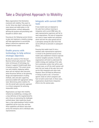 Take a Disciplined Approach to Mobility
Many organizations find themselves              Integrate with current CRM
enamored with mobility. They want to
                                                tools
try the ‘shiny new object’ and jump into
smart phone and tablet pilots, or full          If new mobile tools are deployed to
implementations, without adequately             the sales force without investing in
defining the purpose and proceeding with        integration with current CRM tools, the
discipline to deliver value.                    sales representative experience will fail to
                                                meet expectations. This lack of integration
Focusing on the following success factors       can result in lower mobile tool utilization,
to plan and implement a mobility strategy       which will limit the value gained and set
will help organizations to successfully         a perception among the sales force that
deliver a distinctive experience with           can be difficult to overcome in subsequent
tangible business value:                        efforts.

                                                Ensuring that mobile tools fit into a
Enable process with                             seamless sales representative experience
technology to help achieve                      is critical to the potential success of any
strategic objectives                            mobile sales enablement initiative expected
                                                to deliver tangible outcomes. To do this,
As Gary W. Loveman of the Harvard
                                                organizations will need to understand the
Business School aptly observed: “Gains
                                                mobile strategy and roadmap of the sales
come not because of technology, but
                                                force automation vendor that will be used.
because it supports breakthrough ideas
                                                In some cases, an off-the-shelf solution will
in business process.” This axiom serves
                                                meet the core needs of the sales force and
true with mobility; deploying tablets
                                                can be fully integrated with other tools.
alone will not improve sales execution,
                                                However, there will likely be differences
which Accenture defines as the planning,
                                                in timing as well as role- or function-
design and implementation of selling
                                                specific needs for which companies will
methods, sales and sales supporting
                                                have to build custom tools. In these cases,
processes,enabled with appropriate selling
                                                organizations should factor integration
tools. Determining where mobility fits
                                                efforts into the solution plan.
into the overall sales execution approach
is a critical component for achieving
measurable results.

Organizations can begin their mobility
initiative by establishing a strategy with
a clear definition of the targeted benefits
and a focus on overcoming the challenges
outlined above. Sales leadership should
have a crisp understanding of which mobile
capabilities will be truly new, and how
these capabilities will deliver value both
across the enterprise and to individual sales
representatives.




                                                                                                Page 13
 