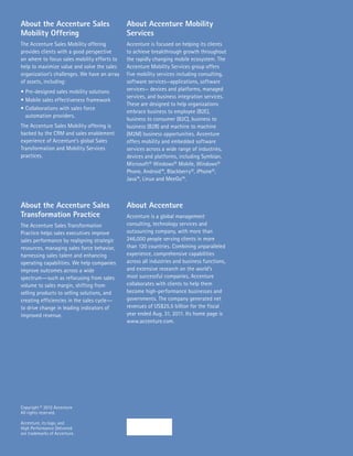 About the Accenture Sales                     About Accenture Mobility
Mobility Offering                             Services
The Accenture Sales Mobility offering         Accenture is focused on helping its clients
provides clients with a good perspective      to achieve breakthrough growth throughout
on where to focus sales mobility efforts to   the rapidly changing mobile ecosystem. The
help to maximize value and solve the sales    Accenture Mobility Services group offers
organization’s challenges. We have an array   five mobility services including consulting,
of assets, including:                         software services—applications, software
•	Pre-designed sales mobility solutions       services— devices and platforms, managed
                                              services, and business integration services.
•	Mobile sales effectiveness framework
                                              These are designed to help organizations
•	Collaborations with sales force
                                              embrace business to employee (B2E),
  automation providers.
                                              business to consumer (B2C), business to
The Accenture Sales Mobility offering is      business (B2B) and machine to machine
backed by the CRM and sales enablement        (M2M) business opportunities. Accenture
experience of Accenture’s global Sales        offers mobility and embedded software
Transformation and Mobility Services          services across a wide range of industries,
practices.                                    devices and platforms, including Symbian,
                                              Microsoft® Windows® Mobile, Windows®
                                              Phone, Android™, Blackberry®, iPhone®,
                                              Java™, Linux and MeeGo™.



About the Accenture Sales                     About Accenture
Transformation Practice                       Accenture is a global management
The Accenture Sales Transformation            consulting, technology services and
Practice helps sales executives improve       outsourcing company, with more than
sales performance by realigning strategic     246,000 people serving clients in more
resources, managing sales force behavior,     than 120 countries. Combining unparalleled
harnessing sales talent and enhancing         experience, comprehensive capabilities
operating capabilities. We help companies     across all industries and business functions,
improve outcomes across a wide                and extensive research on the world’s
spectrum―such as refocusing from sales        most successful companies, Accenture
volume to sales margin, shifting from         collaborates with clients to help them
selling products to selling solutions, and    become high-performance businesses and
creating efficiencies in the sales cycle―     governments. The company generated net
to drive change in leading indicators of      revenues of US$25.5 billion for the fiscal
improved revenue.                             year ended Aug. 31, 2011. Its home page is
                                              www.accenture.com.




Copyright © 2012 Accenture
All rights reserved.

Accenture, its logo, and
High Performance Delivered
are trademarks of Accenture.
 