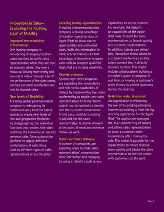 Innovations in Sales—               Locating nearby opportunities         capabilities to deliver content.
Exploiting the ‘Cutting             A leading telecommunications          For example, the instant-
                                    company is taking advantage           on capabilities of the Apple
Edge’ of Mobility
                                    of location-based services on         iPad make it easier for sales
Improved representative             Apple iPads to show nearby            representatives to launch quickly
effectiveness                       opportunities and unclaimed           into customer presentations.
One leading company is              leads. With this information in       In addition, tablets can deliver
considering leveraging location-    hand, representatives can take        rich, interactive media based on
based services to notify sales      advantage of downtime between         customers’ preferences as they
representative when they are near sales calls to prospect qualified       select content that is directly
an account where they owe a         leads that are in close proximity.    relevant to them. This might
follow up. Driving more timely and                                        include collaboratively building a
                                    Remote presence                       customer’s quote or proposal in
consistent follow through can lift
the performance of the sales teams, Several high-tech companies           real time, or viewing a customer’s
increase customer satisfaction and are exploiting the connectivity        order history to answer questions
help to improve sales.              and rich media capabilities of        during the meeting.
                                    tablets by implementing live video
New levels of flexibility           conferencing to enable their sales    Real-time order placement
A leading global pharmaceutical     representatives to bring remote       An organization is enhancing
company is redesigning its          subject matter specialists directly   the use of its existing enterprise
traditional sales tools for tablet  into the customer conversation.       systems by building a front-facing
devices to create new levels of     In this case, mobility is making      ordering application for the Apple
role and geographic flexibility.    it possible for the sales             iPad. The application leverages
By disaggregating the individual    representative to deliver answers     the 24x7 connectivity of tablets
functions into smaller, bite-sized  at the point of need and minimize     and allows sales representatives
functions, the company can use one follow-up work.                        to place a customer order
common sales force automation                                             immediately after making the
                                    Richer customer dialogue              sale. This makes it possible for the
platform to deploy different
combinations of sales force         A number of companies are             organization to realize revenue
tools to different types of sales   exploring ways to make sales          more quickly and allows the sales
representatives across the globe.   representatives’ conversations        representative to confirm orders
                                    more interactive and engaging         with customers on the spot.
                                    by using a tablet’s touch screen




                                                                                                         Page 7
 