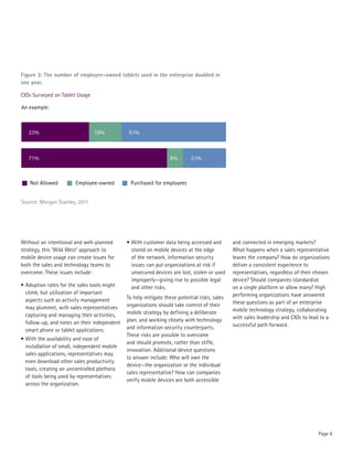 Figure 3: The number of employee-owned tablets used in the enterprise doubled in
one year.

CIOs Surveyed on Tablet Usage

An example:



   33%                          16%            51%



   71%                                                            8%       21%



    Not Allowed         Employee-owned         Purchased for employees


Source: Morgan Stanley, 2011




Without an intentional and well-planned       •	With customer data being accessed and         and connected in emerging markets?
strategy, this ‘Wild West’ approach to          stored on mobile devices at the edge          What happens when a sales representative
mobile device usage can create issues for       of the network, information security          leaves the company? How do organizations
both the sales and technology teams to          issues can put organizations at risk if       deliver a consistent experience to
overcome. These issues include:                 unsecured devices are lost, stolen or used    representatives, regardless of their chosen
                                                improperly—giving rise to possible legal      device? Should companies standardize
•	Adoption rates for the sales tools might      and other risks.                              on a single platform or allow many? High
  climb, but utilization of important                                                         performing organizations have answered
  aspects such as activity management         To help mitigate these potential risks, sales
                                              organizations should take control of their      these questions as part of an enterprise
  may plummet, with sales representatives                                                     mobile technology strategy, collaborating
  capturing and managing their activities,    mobile strategy by defining a deliberate
                                              plan, and working closely with technology       with sales leadership and CIOs to lead to a
  follow-up, and notes on their independent                                                   successful path forward.
  smart phone or tablet applications.         and information security counterparts.
                                              These risks are possible to overcome
•	With the availability and ease of
                                              and should promote, rather than stifle,
  installation of small, independent mobile
                                              innovation. Additional device questions
  sales applications, representatives may
                                              to answer include: Who will own the
  even download other sales productivity
                                              device—the organization or the individual
  tools, creating an uncontrolled plethora
                                              sales representative? How can companies
  of tools being used by representatives
                                              verify mobile devices are both accessible
  across the organization.




                                                                                                                                    Page 9
 