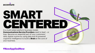 SMART
CENTERED
#NewAppliedNow
In a multi-sided platform business model,
Communications Service Providers need to lead – or
lose. Become an essential part of your customers’
daily digital routine by using data and AI-powered
cognitive intelligence to build a Brain at the core of
your business.
1Copyright © 2018 Accenture. All rights reserved.
 