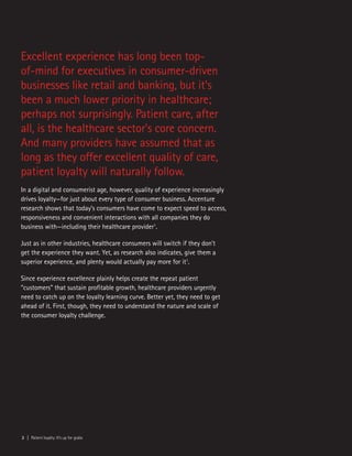2 | Patient loyalty: It’s up for grabs
Excellent experience has long been top-
of-mind for executives in consumer-driven
businesses like retail and banking, but it’s
been a much lower priority in healthcare;
perhaps not surprisingly. Patient care, after
all, is the healthcare sector’s core concern.
And many providers have assumed that as
long as they offer excellent quality of care,
patient loyalty will naturally follow.
In a digital and consumerist age, however, quality of experience increasingly
drives loyalty—for just about every type of consumer business. Accenture
research shows that today’s consumers have come to expect speed to access,
responsiveness and convenient interactions with all companies they do
business with—including their healthcare provider1
.
Just as in other industries, healthcare consumers will switch if they don’t
get the experience they want. Yet, as research also indicates, give them a
superior experience, and plenty would actually pay more for it1
.
Since experience excellence plainly helps create the repeat patient
“customers” that sustain profitable growth, healthcare providers urgently
need to catch up on the loyalty learning curve. Better yet, they need to get
ahead of it. First, though, they need to understand the nature and scale of
the consumer loyalty challenge.
 