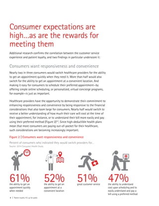 Consumer expectations are
high…as are the rewards for
meeting them
Additional research confirms the correlation between the customer service
experience and patient loyalty, and two findings in particular underscore it:
Consumers want responsiveness and convenience
Nearly two in three consumers would switch healthcare providers for the ability
to get an appointment quickly when they need it. More than half would also
switch for the ability to get an appointment at a convenient location. And
making it easy for consumers to schedule their preferred appointment—by
offering simple online scheduling, or personalized, virtual concierge programs,
for example—is just as important.
Healthcare providers have the opportunity to demonstrate their commitment to
enhancing responsiveness and convenience by being responsive to the financial
considerations that also loom large for consumers. Nearly half would switch to
receive a better understanding of how much their care will cost at the time of
their appointment, for instance, or to understand their bill more easily and pay
using their preferred method (Figure 2)3,4
. Since high-deductible health plans
mean that more consumers are paying out-of-pocket for their healthcare,
such considerations are becoming increasingly important.
4 | Patient loyalty: It’s up for grabs
Figure 2 | Consumers want responsiveness and convenience
Percent of consumers who indicated they would switch providers for…
Source: 2014 Consumer Health Study
61%the ability to get an
appointment quickly
when needed
52%the ability to get an
appointment at a
convenient location
51%great customer service
47%the ability to understand
cost upon scheduling and to
easily understand and pay a
bill using a preferred method
 