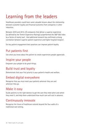 6 | Patient loyalty: It’s up for grabs
Put patients first
Use what you know about the patient to create experiences people appreciate.
Inspire your people
Empower your people to do great things.
Build trust and loyalty
Demonstrate that your first priority is your patient’s health and welfare.
Embed digital everywhere
Recognize that you must meet your patients wherever they are and
wherever they go.
Make it easy
Guide patients to the right doctors to get the care they need when and where
they need it, and help them understand how much care will cost in advance.
Continuously innovate
Recognize the future of healthcare extends beyond the four walls of a
traditional care setting.
Learning from the leaders
Healthcare providers could learn some valuable lessons about the relationship
between customer loyalty and financial outcomes from companies in other
industries.
Between 2010 and 2014, US companies that deliver a superior experience
(as defined by the Temkin Experience Ratings) outperformed the S&P 500 index
by a factor of nearly two6
. And additional research has confirmed a strong
correlation between superior patient experience and higher hospital margins7
.
Six key patient engagement best practices can improve patient loyalty.
 