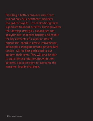 Providing a better consumer experience
will not only help healthcare providers
win patient loyalty—it will also bring them
significant financial benefits. Those providers
that develop strategies, capabilities and
analytics that minimize barriers and enable
the key elements of a superior patient
experience—speed to access, convenience,
information transparency and personalized
service—will be best positioned to out-
perform their peers. They will also be able
to build lifelong relationships with their
patients, and ultimately, to overcome the
consumer loyalty challenge.
7 | Patient loyalty: It’s up for grabs
 