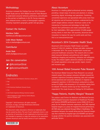 Copyright © 2016 Accenture. All rights reserved.
Accenture, its logo, and High Performance Delivered
are trademarks of Accenture.
This document makes descriptive reference to trademarks that
may be owned by others. The use of such trademarks herein is not
an assertion of ownership of such trademarks by Accenture and is
not intended to represent or imply the existence of an association
between Accenture and the lawful owners of such trademarks.
Methodology
Accenture reviewed the findings from our 2014 Consumer
Health Study and our 2014 Global Consumer Pulse Research
to understand consumer behavior, preferences, and attitudes
as they pertain to healthcare in the US. Survey responses
were analyzed across a variety of demographic segments,
including respondent geography, gender and age group.
Contact the Authors
Matthew Collier
matthew.d.collier@accenture.com
Leslie Meyer Basham
leslie.m.basham@accenture.com
Contributor
Anishi Shah
anishi.shah@accenture.com
Join the conversation
	@AccentureStrat
	@AccentureHealth
About Accenture
Accenture is a leading global professional services company,
providing a broad range of services and solutions in strategy,
consulting, digital, technology and operations. Combining
unmatched experience and specialized skills across more than
40 industries and all business functions—underpinned by the
world’s largest delivery network—Accenture works at the
intersection of business and technology to help clients
improve their performance and create sustainable value
for their takeholders. With approximately 373,000 people
serving clients in more than 120 countries, Accenture drives
innovation to improve the way the world works and lives.
Visit us at www.accenture.com.
Accenture’s 2014 Consumer Health Study
Accenture’s 2014 Consumer Health Study is an online
survey of 7,254 U.S. residents, 18 years and older, conducted
in November 2014. The survey included both insured and
uninsured healthcare consumers. The research aims to under-
stand consumer behavior and preference with regard to
healthcare shopping and switching, utilization and willingness
to pay. The analysis applies advanced analytics to normalize
the sample population across age, gender, region, income
and insurance type.
10th Annual Global Consumer Pulse Research
The Accenture Global Consumer Pulse Research is an annual
research project that assesses consumer attitudes toward the
customer experience (including marketing, sales and customer
service practices) and consumers’ behaviors in response to
companies’ practices. In 2014 Accenture conducted an online
survey of 23,600+ end consumers in 33 countries, asking them
to evaluate 10 industry sectors (up to four industries per
respondent). This study focuses on findings for US healthcare.
“Happy Patients, Healthy Margins” Research
The analysis used Centers for Medicare and Medicaid Services
(CMS) Hospital Consumer Assessment of Healthcare Providers
and Systems (HCAHPS) performance scores (2008-2013) as a
proxy for the hospital consumer experience, and CMS-reported
hospital margins as a proxy for hospital financial performance.
All CMS data was obtained through Billian’s Healthdata. The
correlation between the overall rating and the financial margin
was then stratified by hospital type and HCAHPS sub-factors
to gauge whether the positive correlation was associated with
particular factors.
Endnotes
1 	Global Consumer Pulse Research, Accenture, January, 2015
2 	Ibid
3 	Ibid
4 	2014 Accenture Healthcare Consumer Survey
5	Ibid
6 	2014 Temkin Experience Ratings; Accenture analysis
7 	Patient Engagement: Happy Patients, Healthy Margins,
	 Accenture, October, 2015
100/70
100/70
 