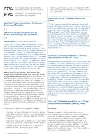 10 Operating Models for the Future of Consumption
27%	 Percentage of processes digitalized by
incumbent consumer industry companies.
50%	 Percentage of processes digitalized by
consumer industry disruptors.10
Case Study: Voodoo Manufacturing – The Power of
Combinatorial Technology
To borrow a software development term, the
future of manufacturing is agile, not waterfall.
Jonathan Schwartz – Co-founder of Voodoo Manufacturing
Voodoo Manufacturing, the New York-based 3D printing
start-up, uses combinatorial technology to continually
improve production efficiency on a manufacturing floor that
seamlessly melds human technicians, robots, 3D printers, AI
and other technology. In-house design software manages
and coordinates the process from order to shipping. Machine
learning increasingly streamlines processes. Voodoo is adding
robotics to automate tasks currently performed by technical
staff (for instance, robots “harvest” completed printing plates
and put clean ones in the printer). In the future, they believe
robots will clean parts, ensure quality and automate packing
and shipping, while human technical support troubleshoots
and continually enhances the effectiveness of the line.
Next to technology adoption, a data mindset and
analytical capabilities will be the most significant factors
in determining future success: these are the building blocks
for enabling technology and understanding customers and
consumers. While few companies dispute the importance of
data, most have not yet gone through the dramatic change
necessary to become truly data-driven organizations. Future
operating models will view and incorporate data as DNA, the
fundamental ingredients for the entire organization, governed
by a top-down mandate and actively supported by every
employee. Serving the core, consumer-obsessed purpose
of the company will require significant increases in individual
consumer insight. As the pace of change accelerates,
dramatically expanded and continually renewed data becomes
vital to survival. Data will be the vital factor enabling leaders and
individual employees to make the best decisions at the optimal
speed.
Imperatives for the data-driven organization include:
–– Top-down mandate, with leadership themselves actively
using data, driving its improvement and extending data as
DNA to every member and structural component of the
organization
–– Exponential insights aided by data science and a real-time
data system across every function and role within the company
–– Centrally facilitated and seamless flow of data across
business models, functions and project teams
–– Obvious, rapid decisions based on a single version of the
truth, driven by undisputed facts; time to action is reduced
by a factor of ten.
Case Study: StitchFix – Enhancing Style with Data
Science
This San Francisco-based on-demand styling service and
apparel subscription company marries predictive data science
with human skills to create a virtuous cycle that achieves and
sustains consumer relevance by unifying sales, marketing,
R&D and supply chain. The 80+ data scientists link every
aspect of operations. Algorithms guide human stylists to
the clothing choices that clients are most likely to enjoy and
purchase. Simultaneously, data science informs the supply
chain, determining the logistical flow that optimizes delivery to
the client’s door. Finally, live feedback from clients generates
a vast amount of consumer preference data by clothing
characteristic, which the company uses to predictively design
its private label line.11
Case Study: Farmers Business Network – Unlocking
Agribusiness Value through Data Sharing
Farmers Business Network (FBN) is a US-based analytics and
commerce platform that crowd-sources data from farmers to
help farmers make better decisions. Participants contribute
their individual data, which is consolidated into a significant
and powerful base of knowledge. This collaboration allows
all participants to benefit from the shared insights across
the platform. FBN farmers generate 9% higher corn yields
and 11% higher soy bean yields than average, illustrating
how good data and information enable this community to
make better decisions to increase output. Additionally, FBN
offers the first national e-commerce buying system for farm
inputs, premiums for speciality crops, and access to credit
programmes. While some farmers are at first hesitant to share
information with competitors, FBN has expanded primarily
through word-of-mouth as farmers realize the benefits to be
had in terms of profits of the digital farm economy and gain
strength in numbers during big agriculture’s era of mega-
consolidation.
Structure: The Fundamental Change in Shape
and Execution within the Operating Model
Ecosystem
Operating models of the future will be transformed
structurally, bringing ecosystems to the core of companies’
strategies. Extending far beyond the existing supplier/
customer value chain relationships, an ecosystem is the
network of cross-industry players who work together to
define, build and execute market-creating customer and
consumer solutions. An ecosystem is defined by the depth
and breadth of potential collaboration among a set of
players: each can deliver a piece of the consumer solution, or
contribute a necessary capability.
 