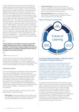 20 Operating Models for the Future of Consumption
A closer analysis of those tasks that can be completely or
partially automated reveals that while low-skill workers are
often considered the most vulnerable, most of the activities,
and jobs, at risk actually correspond to middle-skill workers.
Middle-skill jobs are those occupations that require more
education and training than a high school diploma but less
than a four-year college degree, and where repetition is high
so the need for critical thinking is low once the skill is learned,
such as health technicians, sales personnel, back office
administrators, etc.35
By contrast, low-skill jobs require less
training or education and involve frequent manual tasks, such
as house cleaners or restaurant waiters. Given the nature of
tasks in middle-skill jobs, automation has led to a significant
decline in the availability of work at that level. In fact, the share
of workers in middle-skill jobs fell by almost 10% from 1995
to 2015, while share of workers in high-skill jobs increased
and in low-skill jobs remained relatively stable. As the middle-
skill jobs lost are replaced – 80% by high-skilled work and
20% by low-skilled work36
-- the potential for occupational
polarization risks becoming a reality as technological changes
yield primarily high-skill jobs.
People [with] low and middle incomes have seen their
wages stagnate and the share of middle-skilled jobs
has fallen, contributing to rising inequality and concerns
that top earners are getting a disproportionate share of
the gains from economic growth.
– OECD Employment Outlook 2017
As new jobs form across the industry, stakeholders will
need to support this growth in an inclusive way. CPG
manufacturers and Retailers must invest in reskilling their
workforces through targeted learning and skill development to
ensure that all employees can succeed in the digital age.
Continuous Learning
The ever-increasing pace of technology will require all workers
to commit to ongoing learning. Today, the process and
culture of learning is sequential – from primary and secondary
education, through vocational training and higher education
to job-specific training. The underlying assumption is that
the resulting formal education will serve individuals for their
entire career. This is no longer the case. Digital inclusion,
developing an overarching digital and technology literacy to
support market changes, provides access to digital technology
for all workers at all stages – not just the few. It must be
accomplished.
The future of learning involves a continuous cycle in which
digital inclusion is achieved through:
–– Skill Building: Preparing individuals for the workforce with
new skill training, practical courses that combine academic
and real-world experience, and active job placement
–– Continual Evolution: Reinforcing and advancing
workers’ capabilities as the business evolves; supporting
continuous learning as employees increasingly chart highly
varied courses throughout the organization
–– Radical Reskilling: Retraining workers for new
opportunities as existing roles are displaced, offering a
path to employment in new skill areas.
Figure 12: Continuous Learning Cycle
Future of
Learning
Skill
Building
Continual
Evolution
Radical
Reskilling
Digital Incl
usion|DigitalInclusion
DigitalInclusion|DigitalInclusion
DigitalInclusion|Digital
Inclusion
Case Study: SkillsFuture Singapore – Offering Incentives
to Participate in Reskilling Programmes
Through the national Work Trial skill-building programme,
Singaporean employers offer short-term trials in which
jobseekers can work between 16 hours and 3 months, with
30% of wages subsidized by the government. Participants
learn skills “on the job” while employers test candidates
for fit and capability. The Ministry of Education has also
set up SkillsFuture Singapore to strengthen the country’s
adult training infrastructure and provide access to quality
programming and educational institutions. Some 126,000
Singaporeans – 2% of the population – enrolled in the
programme’s first year in 2016.37
According to the World Economic Forum’s Future of Jobs
report, 30% of consumer industry core skills will change by
2020, accelerated by new business models and technology.
Workers are not ready. Almost one in three individuals
is concerned they will not be able to develop the skills
necessary to succeed in the field they wish to pursue in
ten years.38
The objective of learning needs to shift from
formal certification to ongoing skill development. Educational
providers also need to shift their approach from helping
students earn a static diploma to enabling workers to
continually evolve their capabilities both within their current
roles and as they transition to new ones.
 