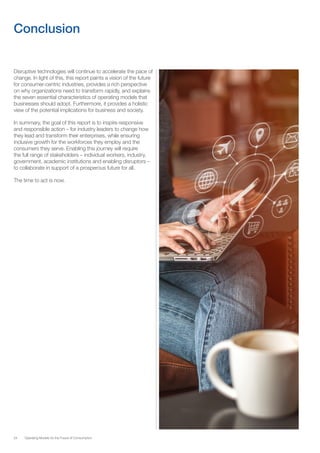 24 Operating Models for the Future of Consumption
Conclusion
Disruptive technologies will continue to accelerate the pace of
change. In light of this, this report paints a vision of the future
for consumer-centric industries, provides a rich perspective
on why organizations need to transform rapidly, and explains
the seven essential characteristics of operating models that
businesses should adopt. Furthermore, it provides a holistic
view of the potential implications for business and society.
In summary, the goal of this report is to inspire responsive
and responsible action – for industry leaders to change how
they lead and transform their enterprises, while ensuring
inclusive growth for the workforces they employ and the
consumers they serve. Enabling this journey will require
the full range of stakeholders – individual workers, industry,
government, academic institutions and enabling disruptors –
to collaborate in support of a prosperous future for all.
The time to act is now.
 