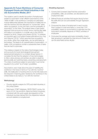 26 Operating Models for the Future of Consumption
Appendix B: Future Workforce of Consumer
Packaged Goods and Retail Industries in the
US: Econometric Model, 2017
The model is used to identify the portion of employment
subject to automation under different assumptions of the
“state of skills” in the workforce. It employs an estimated
inverse relationship between the importance of skills that run
with the machine and time allocation to “human-like” tasks
within occupations, on the one hand, and the probability of
automation, on the other. The analysis takes a task-based
approach that accounts for human versus machine-like skills
and tasks in occupations, in a similar way to the OECD’s
research by Arntz, Gregory and Zierahn (2016),52
to address
an important gap in occupation-based estimations (e.g. Frey
and Osborne, 2013),53
which assumes that occupations
as a whole, rather than single tasks, can be automated by
technology. This leads to an overestimation of automation – in
reality, most occupations contain a substantial share of tasks
that are hard to automate.
This analysis is based on the state of technologies today
and accounts for future technological improvement
(advancement/adoption) in a constant (linear) fashion. It
considers the fact that the adoption of new technologies
is often a slow process and workers are able to adjust by
learning skills and switching tasks, preventing unemployment.
The share of workforce subject to automation must not be
equated to its current “as of today” possibilities.
Assumptions were made about the pace of reskilling the
workforce in the future in terms of “run with the machine”
skills, the reallocation of working time to human-like tasks and
the reduction in learning years needed by the workforce in the
United States to be ready to “run with the machine”.
Methodology:
–– Country-specific analysis for CPG and retail industries in
the United States
–– Data basis: O*NET database, OECD PIACC survey, the
work of C.B. Frey and M.A. Osborne (Oxford University),
combined with the work supply demographics of the
individual countries derived from the respective national
account statistics on employment
Modelling Approach:
1.	 Constructed consistent data that links automation
probabilities, skills, job activities, job descriptions and
employment data
2.	 Defined those job activities that require strong human-
like skills (that are not automatable) through regression
analysis
3.	 Computed the share of employment in each country
that is subject to total automation (= more than 75%
probability), based on econometrics to estimate how the
automation probability depends on PIACC activities of
employees
4.	 Computed the average automation probability of each
task grouping to calculate the total amount of tasks that
can be automated across all jobs
 