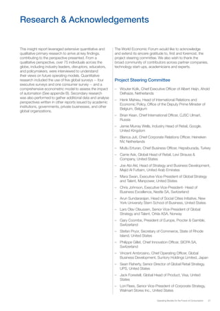 27Operating Models for the Future of Consumption
This insight report leveraged extensive quantitative and
qualitative primary research to arrive at key findings,
contributing to the perspective presented. From a
qualitative perspective, over 75 individuals across the
globe, including industry leaders, disruptors, educators,
and policymakers, were interviewed to understand
their views on future operating models. Quantitative
research included the use of five global surveys -- four
executive surveys and one consumer survey -- and a
comprehensive econometric model to assess the impact
of automation (See appendix B). Secondary research
was also performed to gather additional data and analyse
perspectives written in other reports issued by academic
institutions, governments, private businesses, and other
global organizations.
Research & Acknowledgements
The World Economic Forum would like to acknowledge
and extend its sincere gratitude to, first and foremost, the
project steering committee. We also wish to thank the
broad community of contributors across partner companies,
technology start-ups, academicians and experts.
Project Steering Committee
–– Wouter Kolk, Chief Executive Officer of Albert Heijn, Ahold
Delhaize, Netherlands
–– Henk Mahieu, Head of International Relations and
Economic Policy, Office of the Deputy Prime Minister of
Belgium, Belgium
–– Brian Kean, Chief International Officer, CJSC Ulmart,
Russia
–– Jamie Murray Wells, Industry Head of Retail, Google,
United Kingdom
–– Blanca Juti, Chief Corporate Relations Officer, Heineken
NV, Netherlands
–– Mutlu Erturan, Chief Business Officer, Hepsiburada, Turkey
–– Carrie Ask, Global Head of Retail, Levi Strauss &
Company, United States
–– Joe Abi Akl, Head of Strategy and Business Development,
Majid Al Futtaim, United Arab Emirates
–– Mara Swan, Executive Vice-President of Global Strategy
and Talent, Manpower, United States
–– Chris Johnson, Executive Vice-President- Head of
Business Excellence, Nestle SA, Switzerland
–– Arun Sundararajan, Head of Social Cities Initiative, New
York University Stern School of Business, United States
–– Lars Olav Olaussen, Senior Vice-President of Global
Strategy and Talent, Orkla ASA, Norway
–– Gary Coombe, President of Europe, Procter & Gamble,
Switzerland
–– Stefan Pryor, Secretary of Commerce, State of Rhode
Island, United States
–– Philippe Gillet, Chief Innovation Officer, SICPA SA,
Switzerland
–– Vincent Ambrosino, Chief Operating Officer, Global
Business Development, Suntory Holdings Limited, Japan
–– Sean Flaherty, Senior Director of Global Retail Strategy,
UPS, United States
–– Jack Forestell, Global Head of Product, Visa, United
States
–– Lori Flees, Senior Vice-President of Corporate Strategy,
Walmart Stores Inc., United States
 
