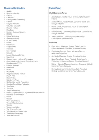 28 Operating Models for the Future of Consumption
Research Contributors
–– Andela
–– Boston University
–– Carbon
–– Carlsberg
–– Carnegie Mellon University
–– Catalant
–– Colgate-Palmolive
–– Columbia University
–– Da Vinci Institute
–– DoorDash
–– Farmers Business Network
–– FEMSA
–– Future Workplace
–– General Assembly
–– GLAMSQUAD
–– Godrej
–– Graze.com
–– Grupo Bimbo
–– Instacart
–– Koc Holdings
–– LinkedIn
–– London Business School
–– MakeTime
–– Massachusetts Institute of Technology
–– Organisation for Economic Co-operation and
Development (OECD)
–– Patanjali Ayurved
–– Peerspace
–– Picnic
–– Pluralsight
–– Progressive Policy Institute
–– REMA 1000
–– Royal Philips
–– Sainsbury’s Argos
–– Skillful at the Markle Foundation
–– Swedish Trade Union Federation	
–– TaskRabbit
–– Tophatter
–– Tsinghua University
–– United Kingdom Office of Digital Government Services
–– University of Washington
–– Upskill
–– Upwork
–– Vivint Smart Home
–– Voodoo Manufacturing
–– WayUp
–– Wesfarmers Coles
–– The Wharton School
–– W.R. Berkely Innovation Labs
–– Xiaoi Robot Technology
–– Yoox Net-A-Porter
Project Team
World Economic Forum
–– Zara Ingilizian, Head of Future of Consumption System
Initiative
–– Andrew Moose, Head of Retail, Consumer Goods and
Lifestyle Industries
–– Mayuri Ghosh, Project Lead, Future of Consumption
System Initiative
–– Sarah Shellaby, Community Lead of Retail, Consumer and
Lifestyle Industries
–– Julien Lederman, Community Lead of Future of
Consumption System Initiative
Accenture
–– Oliver Wright, Managing Director, Global Lead for
Consumer Goods & Services, Accenture Strategy
–– Christopher Donnelly, Senior Managing Director,
Accenture Consulting
–– Jim Scully, Managing Director, Accenture Strategy
–– Karen Fang Grant, Senior Principal, Global Lead for
Products and Consumer Goods, Accenture Research
–– Delmary Salcedo, Manager, Accenture Strategy and World
Economic Forum Secondee
–– Sydney Lapeyrolerie, Senior Consultant, Accenture
Strategy and World Economic Forum Secondee
 