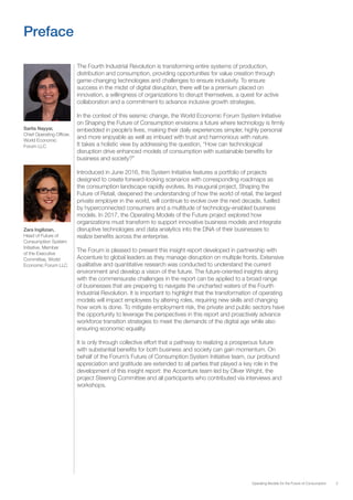 3Operating Models for the Future of Consumption
Preface
The Fourth Industrial Revolution is transforming entire systems of production,
distribution and consumption, providing opportunities for value creation through
game-changing technologies and challenges to ensure inclusivity. To ensure
success in the midst of digital disruption, there will be a premium placed on
innovation, a willingness of organizations to disrupt themselves, a quest for active
collaboration and a commitment to advance inclusive growth strategies.
In the context of this seismic change, the World Economic Forum System Initiative
on Shaping the Future of Consumption envisions a future where technology is firmly
embedded in people’s lives, making their daily experiences simpler, highly personal
and more enjoyable as well as imbued with trust and harmonious with nature.
It takes a holistic view by addressing the question, “How can technological
disruption drive enhanced models of consumption with sustainable benefits for
business and society?”
Introduced in June 2016, this System Initiative features a portfolio of projects
designed to create forward-looking scenarios with corresponding roadmaps as
the consumption landscape rapidly evolves. Its inaugural project, Shaping the
Future of Retail, deepened the understanding of how the world of retail, the largest
private employer in the world, will continue to evolve over the next decade, fuelled
by hyperconnected consumers and a multitude of technology-enabled business
models. In 2017, the Operating Models of the Future project explored how
organizations must transform to support innovative business models and integrate
disruptive technologies and data analytics into the DNA of their businesses to
realize benefits across the enterprise.
The Forum is pleased to present this insight report developed in partnership with
Accenture to global leaders as they manage disruption on multiple fronts. Extensive
qualitative and quantitative research was conducted to understand the current
environment and develop a vision of the future. The future-oriented insights along
with the commensurate challenges in the report can be applied to a broad range
of businesses that are preparing to navigate the uncharted waters of the Fourth
Industrial Revolution. It is important to highlight that the transformation of operating
models will impact employees by altering roles, requiring new skills and changing
how work is done. To mitigate employment risk, the private and public sectors have
the opportunity to leverage the perspectives in this report and proactively advance
workforce transition strategies to meet the demands of the digital age while also
ensuring economic equality.
It is only through collective effort that a pathway to realizing a prosperous future
with substantial benefits for both business and society can gain momentum. On
behalf of the Forum’s Future of Consumption System Initiative team, our profound
appreciation and gratitude are extended to all parties that played a key role in the
development of this insight report: the Accenture team led by Oliver Wright, the
project Steering Committee and all participants who contributed via interviews and
workshops.
Sarita Nayyar,
Chief Operating Officer,
World Economic
Forum LLC
Zara Ingilizian,
Head of Future of
Consumption System
Initiative, Member
of the Executive
Committee, World
Economic Forum LLC
 