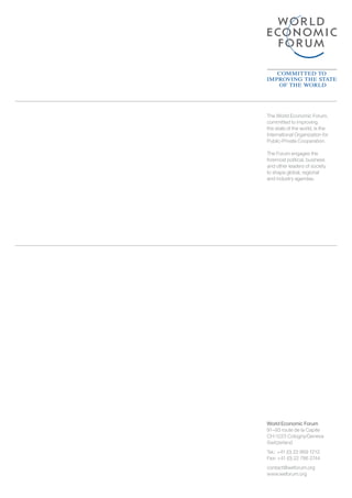 World Economic Forum
91–93 route de la Capite
CH-1223 Cologny/Geneva
Switzerland
Tel.: 	+41 (0) 22 869 1212
Fax: +41 (0) 22 786 2744
contact@weforum.org
www.weforum.org
The World Economic Forum,
committed to improving
the state of the world, is the
International Organization for
Public-Private Cooperation.
The Forum engages the
foremost political, business
and other leaders of society
to shape global, regional
and industry agendas.
 