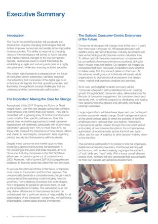 4 Operating Models for the Future of Consumption
Introduction
The Fourth Industrial Revolution will accelerate the
introduction of game-changing technologies that will
further empower consumers and enable once-impossible
business models. The ability to respond to changing
needs of the marketplace will be key to future success
and implies material changes to the way companies
operate. Businesses must re-invent themselves by
establishing an agile and enduring enterprise in a highly
disruptive world while also ensuring inclusive societies.
This insight report presents a perspective on the future
of consumer-centric enterprises, identifies essential
characteristics that companies of the digital age must
embrace and integrate into their operating models, and
illuminates the significant societal challenges that are
underway and the commensurate call to action.
The Imperative: Making the Case for Change
As explored in the 2017 Shaping the Future of Retail
insight report, over the next decade consumers will have
more choices and control than ever before. They will be
presented with a growing array of products and services
customized for their specific preferences. Over this
period, new innovative approaches to meet consumer
expectations will proliferate, particularly with eCommerce
penetration growing from 10% to more than 40%. As
these shifts catapult the importance of how data is utilized
and shared to new heights, consumers’ fears regarding
privacy, security and transparency will only elevate.
Despite these consumer and market opportunities,
evidence suggests that business transformation is
not occurring at the pace and scale required. 41% of
Consumer Industry companies in the S&P 500 have
either been acquired or gone out of business since
2000. Moreover, half of current S&P 500 companies are
predicted to face the same fate within the next ten years.
To survive disruption and thrive in the future, companies
must move to the modern and find their purpose. This
unequivocally demands a comprehensive change in each
component of the operating model including how it is
governed, how it deploys processes and technologies,
how it organizes its people to get work done, as well
as the ecosystems it creates. The reinvention must not
only deliver efficiencies for the business but also be
orchestrated with a profound sense of responsibility for all
stakeholders of the enterprise - consumers, the workforce,
shareholders, communities and the environment.
The Outlook: Consumer-Centric Enterprises
of the Future
Consumer landscapes will change more in the next 10 years
than they have in the past 40. Wholesale disruption will
redefine every element of business. Industry boundaries will
fade as technology and consumer-centric industries fuse.
To deliver optimal consumer experiences, companies will
be compelled to leverage extensive ecosystems, doing far
less in-house than ever before. Co-opetition will multiply as
companies that were previously competitors work together
to deliver value that they cannot deliver on their own. At
the extreme, small groups of individuals will create virtual
organizations to orchestrate full ecosystems that design,
make, market and distribute products and services.
At its core, each digitally-enabled company will be
“consumer-obsessed” with a relentless focus on creating
growth through holistic consumer value, delivered across the
lifecycle of consumer engagement. As consumer needs and
demands shift, so will the company by developing and scaling
new opportunities that disrupt and ultimately cannibalize
existing businesses.
Large organizations will have fewer layers and use contingent
workers as market needs change. Small management teams
at the center will use data to direct the activities of front line
employees more precisely than ever before. Productivity
improvements will be created through the concurrent arrival
and scaling of two massive disruptions: the comprehensive
automation of repetitive tasks across the front and back
office; and the use of analytics to drive decision-making down
to the front line.
The workforce will transform to consist of internal employees,
freelancers and even consumers. Continuous learning will
be the norm, with workers seeking ongoing enhancement
of “soft” skills and “hard” skills. With a focus on self-directed
project work, workers will take unprecedented accountability
for their own careers and personal development.
Executive Summary
 