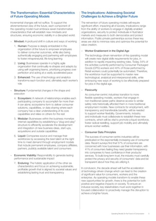 5Operating Models for the Future of Consumption
The Transformation: Essential Characteristics
of Future Operating Models
Incremental changes will not suffice. To support the
aforementioned view of the future, each component of
the operating model must embrace seven transformative
characteristics that will establish new mindsets and
structures, ensuring economic viability in a disrupted world.
–– Mindset: A profound shift in culture and ways of working
1.	 Human: Purpose is deeply embedded in the
organization of the future to empower employees
to deliver consumer outcomes, while also being
authentically engaging and partnering with employees
to foster intrapreneurial, life-long learning
2.	 Living: Businesses operate in a highly agile
organization that continually re-shapes and adapts by
using self-organising teams, prioritizing progress over
perfection and acting at a vastly accelerated pace
3.	 Enhanced: The use of technology and analytics
transforms each function and, ultimately each worker’s
role
–– Structure: Fundamental changes in the shape and
execution
4.	 Ecosystem: A network of relationships enables each
participating company to accomplish far more than
it can alone; ecosystems form to deliver consumer
solutions, capabilities, or data sharing where each
company has a clear understanding of its core
capabilities and relies on others for the rest
5.	 Modular: Businesses within the business monetize
internal capabilities by establishing a “plug-and-play”
structure to efficiently accelerate the development
and integration of new business ideas, start-ups,
acquisitions and outside capabilities
6.	 Liquid: Companies source and manage their
workforces by accessing the best talent at the right
time to meet demand through employment models
that include permanent employees, company affiliates,
partners, publicly available talent and consumers
–– Economic Viability: Responsibility to generate lasting
performance and sustainable impact
7.	 Enduring: The holistic application of the other six
characteristics and focus on achieving sustainable,
profitable growth that is aligned to societal values and
establishing lasting trust and transparency
The Implications: Addressing Societal
Challenges to Achieve a Brighter Future
The reinvention of future operating models will require
significant effort, impacting all of society. Implications range
from the ability of workers to engage in digitally-enabled
organizations, security to protect individuals in fluid labor
markets and measures to both democratize and protect
information. Public-private partnerships across these key
areas are vital to minimize risks and optimize the potential for
value creation.
–– Worker Enablement in the Digital Age
The technology-driven reinvention of the operating model
will create new digital skills requirements for jobs, in
addition to rapidly impacting existing roles. Today, 54% of
the activities currently performed by Consumer Packaged
Goods (CPG) workers and 40% of those performed by
Retail workers could potentially be automated. Therefore,
the workforce must be supported to master new
technological, analytical and interpersonal skills, while
embracing new ways of working to be effectively prepared
for jobs in the digital age.
–– Flexicurity
As consumer-centric industries transition to more
flexible operating models, workers that engage in
non-traditional career paths deserve access to similar
safety nets historically afforded them in more traditional
employment models. New contracts for employment, with
transparency and transferable benefits, will be needed
to support worker flexibility. Governments, industry
and individuals must collaborate to establish these new
contracts, which will be vital to promote a liquid workforce,
foster radical reskilling, support job mobility and ultimately
ensure worker welfare.
–– Consumer Data Principles
The success of consumer-centric industries will be
predicated on the exponentially increasing use of consumer
data. Recent surveys find that 57% of consumers are
concerned with how businesses use their information, with
41% of consumers feeling they need greater transparency
into companies to have confidence in their products/
services. To build long term trust, the industry must carefully
protect the privacy and security of consumers’ data and be
transparent about how they are utilizing it.
In conclusion, the decade ahead will fuel the acceleration
of technology-driven change which can lead to the creation
of significant value for consumers, workers and the
enterprise. As operating models transform to enable these
new opportunities for growth, there is the potential for both
positive and negative impacts on society. To ensure an
inclusive society, key stakeholders must work together in
focused collaboration to proactively manage this disruption to
achieve a brighter future.
 