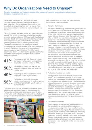 6 Operating Models for the Future of Consumption
For decades, the largest CPG and retail companies
dominated by exploiting economies of scale across a
linear value chain. Big-format shops offered wide ranges
of products at competitive prices and – as long as those
products delivered on expectations – consumer loyalty was
assured.
Owning and selling big, global brands no longer guarantees
survival. This trend is further challenging the long-standing
symbiotic relationship between CPG and retail. Manufacturers
are selling directly to the consumer. Innovation has emerged
from unexpected sources, with small CPG companies
generating more than half of industry growth in many
categories. Extrapolated across the industry, analysis
indicates that half of future value will come from new sources
of growth.1
Retailers and e-commerce players alike are
aggressively pursuing private labels. Five of the largest
e-commerce players who dominate the global e-retail market
present the most compelling examples of value creation
through ecosystems.
41%
	 Percentage of S&P 500 Consumer Industry
companies that have gone bankrupt, been
acquired or ceased to exist since 2000.2
50%
	 Percentage of today’s S&P 500 that are
expected to face the same fate within the
next ten years.3
49%	 Percentage of global e-commerce market
held by the top five largest retailers.4
53%
	 Percentage of US food and beverage
industry growth captured by small companies
in 2016 compared to 2% growth captured
by incumbents.5
Companies must shift their strategies and make the related
adjustments in how they operate, or risk obsolescence.
For incumbents, those existing companies currently at the
forefront, this reality will compel them to undertake the largest
changes in operating models since the Second World War.
For consumer-centric industries, this Fourth Industrial
Revolution has three driving forces:
1.	 Disruptive Technologies
The impact of technology is exponentially greater because
individual innovations increasingly work together. These
“combinatorial technologies” have enabled new entrants
to offer novel methods of consumer engagement that
create, deliver and capture value. Barriers to entry have
fallen as visibility and brand presence no longer depend
on expensive television advertising. Combinatorial
technologies are also transforming company operations.
Last year’s Future of Retail insight report outlined the
impact of eight technologies on the value chain of
consumer industries. In the past 12 months, this impact
has shifted and deepened at a faster rate than previously
anticipated. For example, consider how 3D printing
companies have truncated R&D, scale production
and distribution. Historically, rapid prototyping was
the core use-case in 3D printing; today, technological
advancements have reframed these organizations as
active scale manufacturers (that is, those that can actively,
in an agile way, scale operations up or down to meet
demand). These changes have long-reaching impacts,
including the potential repatriation of manufacturing as
companies bring production closer to end consumers.
(For more on these changes, see Appendix A.)
2.	 Proliferating New Business Models
Rapid growth in the number of new business models
makes it much easier for companies to micro-target
offerings that meet precise consumer needs. Instead of
employing a discrete business model, industry players will
operate flexibly across a portfolio of models. No company
will be able to do everything in-house. Firms that were
previously standalone will need to become “ecosystem
enablers”, where success is measured, in part, by
the overall impacts the system produces. This ability
will be dynamic, with the most successful companies
continuously evolving what they do while making
conscious choices about how they generate economic
value.
3.	 Empowered Consumers
Ever-connected consumers have higher expectations
than ever before as combinatorial technology and
new business models provide many ways for them to
discover, purchase and engage. Not only are consumers
dictating exactly what they want, but they are embedding
themselves at all stages of the value chain – acting as
developers, marketers, salespeople and even employees.
This is a fundamental change in the consumer value
equation, amplifying historic drivers – cost, choice and
convenience – and adding both control and end-to-end
experience.
Why Do Organizations Need to Change?
Disruptive technologies, new business models and the empowered consumer are accelerating industry change.
Companies must transform to survive.
 