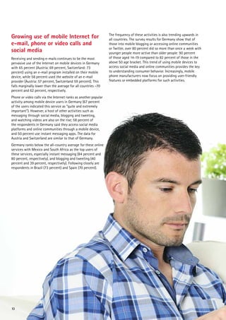 Growing use of mobile Internet for
e-mail, phone or video calls and
social media
Receiving and sending e-mails continues to be the most
pervasive use of the Internet on mobile devices in Germany
with 65 percent (Austria: 69 percent, Switzerland: 73
percent) using an e-mail program installed on their mobile
device, while 58 percent used the website of an e-mail
provider (Austria: 57 percent, Switzerland 59 percent). This
falls marginally lower than the average for all countries –70
percent and 62 percent, respectively.
Phone or video calls via the Internet ranks as another popular
activity among mobile device users in Germany (67 percent
of the users indicated this service as “quite and extremely
important”). However, a host of other activities such as
messaging through social media, blogging and tweeting,
and watching videos are also on the rise; 58 percent of
the respondents in Germany said they access social media
platforms and online communities through a mobile device,
and 50 percent use instant messaging apps. The data for
Austria and Switzerland are similar to that of Germany.
Germany ranks below the all-country average for these online
services with Mexico and South Africa as the top users of
these services, especially instant messaging (84 percent and
80 percent, respectively), and blogging and tweeting (40
percent and 39 percent, respectively). Following closely are
respondents in Brazil (73 percent) and Spain (70 percent).

10

The frequency of these activities is also trending upwards in
all countries. The survey results for Germany show that of
those into mobile blogging or accessing online communities
or Twitter, over 80 percent did so more than once a week with
younger people more active than older people: 90 percent
of those aged 14-19 compared to 82 percent of those in the
above 50 age bracket. This trend of using mobile devices to
access social media and online communities provides the key
to understanding consumer behavior. Increasingly, mobile
phone manufacturers now focus on providing user-friendly
features or embedded platforms for such activities.

 