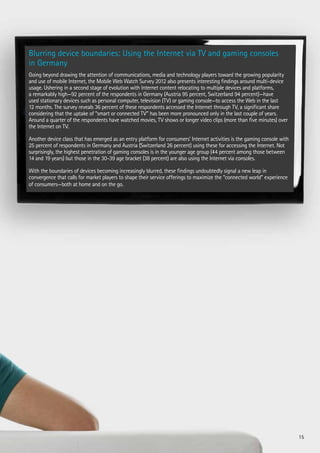 Blurring device boundaries: Using the Internet via TV and gaming consoles
in Germany
Going beyond drawing the attention of communications, media and technology players toward the growing popularity
and use of mobile Internet, the Mobile Web Watch Survey 2012 also presents interesting findings around multi-device
usage. Ushering in a second stage of evolution with Internet content relocating to multiple devices and platforms,
a remarkably high—92 percent of the respondents in Germany (Austria 95 percent, Switzerland 94 percent)—have
used stationary devices such as personal computer, television (TV) or gaming console—to access the Web in the last
12 months. The survey reveals 36 percent of these respondents accessed the Internet through TV, a significant share
considering that the uptake of “smart or connected TV” has been more pronounced only in the last couple of years.
Around a quarter of the respondents have watched movies, TV shows or longer video clips (more than five minutes) over
the Internet on TV.
Another device class that has emerged as an entry platform for consumers’ Internet activities is the gaming console with
25 percent of respondents in Germany and Austria (Switzerland 26 percent) using these for accessing the Internet. Not
surprisingly, the highest penetration of gaming consoles is in the younger age group (44 percent among those between
14 and 19 years) but those in the 30-39 age bracket (38 percent) are also using the Internet via consoles.
With the boundaries of devices becoming increasingly blurred, these findings undoubtedly signal a new leap in
convergence that calls for market players to shape their service offerings to maximize the “connected world” experience
of consumers—both at home and on the go.

15

 