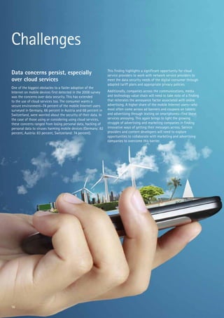 Challenges
Data concerns persist, especially
over cloud services
One of the biggest obstacles to a faster adoption of the
Internet on mobile devices first detected in the 2008 survey
was the concerns over data security. This has extended
to the use of cloud services too. The consumer wants a
secure environment—74 percent of the mobile Internet users
surveyed in Germany, 66 percent in Austria and 68 percent in
Switzerland, were worried about the security of their data. In
the case of those using or considering using cloud services,
these concerns ranged from losing personal data, hacking of
personal data to viruses harming mobile devices (Germany: 82
percent, Austria: 83 percent, Switzerland: 74 percent).

16

This finding highlights a significant opportunity for cloud
service providers to work with network service providers to
meet the data security needs of the digital consumer through
adapted tariff plans and appropriate privacy policies.
Additionally, companies across the communications, media
and technology value chain will need to take note of a finding
that reiterates the annoyance factor associated with online
advertising. A higher share of the mobile Internet users—who
most often come across ad banners and coupons on tablets
and advertising through texting on smartphones—find these
services annoying. This again brings to light the growing
struggle of advertising and marketing companies in finding
innovative ways of getting their messages across. Service
providers and content developers will need to explore
opportunities to collaborate with marketing and advertising
companies to overcome this barrier.

 