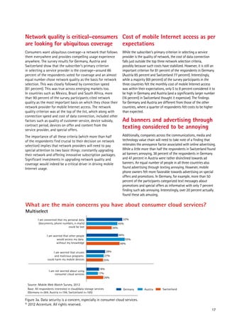Network quality is critical–consumers Cost of mobile Internet access as per
are looking for ubiquitous coverage
expectations
Consumers want ubiquitous coverage—a network that follows
them everywhere and provides compelling usage experience
anywhere. The survey results for Germany, Austria and
Switzerland show that the subscriber’s primary criterion
in selecting a service provider is the coverage—around 86
percent of the respondents voted for coverage and an almost
equal number chose network quality as the basis for network
selection. This was closely followed by connection speed
(81 percent). This was true across emerging markets too.
In countries such as Mexico, Brazil and South Africa, more
than 90 percent of the survey participants cited network
quality as the most important basis on which they chose their
network provider for mobile Internet access. The network
quality criterion was at the top of the list, which along with
connection speed and cost of data connection, included other
factors such as quality of customer service, device subsidy,
contract period, devices on offer and content from the
service provider, and special offers.

While the subscriber’s primary criterion in selecting a service
provider is the quality of network, the cost of data connection
falls just outside the top three network selection criteria,
possibly because such costs have stabilized. However, it is still an
important criterion for 81 percent of the respondents in Germany
(Austria 85 percent and Switzerland 77 percent). Interestingly,
while a majority (69 percent) of the survey participants in the
three countries felt the monthly cost of mobile Internet access
was within their expectations, only 5 to 8 percent considered it to
be high in Germany and Austria (and a significantly larger number
(16 percent) in Switzerland thought it expensive). The findings
for Germany and Austria are different from those of the other
countries, where a quarter of respondents felt costs to be higher
than expected.

The importance of all these criteria (which more than half
of the respondents find crucial to their decision on network
selection) implies that network providers will need to pay
special attention to two basic things: constantly upgrading
their network and offering innovative subscription packages.
Significant investments in upgrading network quality and
coverage would indeed be a critical driver in driving mobile
Internet usage.

Additionally, companies across the communications, media and
technology value chain will need to take note of a finding that
reiterates the annoyance factor associated with online advertising.
While a little more than half the respondents in Switzerland found
ad banners annoying, 38 percent of the respondents in Germany
and 47 percent in Austria were rather disinclined towards ad
banners. An equal number of people in all three countries also
found advertising through texting annoying. However, mobile
phone owners felt more favorable towards advertising on special
offers and promotions. In Germany, for example, more than 50
percent of the participants categorized text messages about
promotions and special offers as informative with only 7 percent
finding such ads annoying. Interestingly, over 20 percent actually
found these ads amusing.

Ad banners and advertising through
texting considered to be annoying

What are the main concerns you have about consumer cloud services?
Multiselect

52%
45%

I am concerned that my personal data
(documents, phone numbers, e-mails)
could be lost

36%
46%

I am worried that other people
would access my data
without my knowledge
I am worried that viruses
and malicious programs
could harm my mobile devices

I am not worried about using
consumer cloud services

55%
49%
28%
27%
25%
18%
17%
26%

Source: Mobile Web Watch Survey, 2012
Base: All respondents interested in cloud/data storage services
(Germany n=364, Austria n=194, Switzerland n=165)

Germany

Austria

Switzerland

Figure 3a. Data security is a concern, especially in consumer cloud services.
© 2012 Accenture. All rights reserved.
17

 