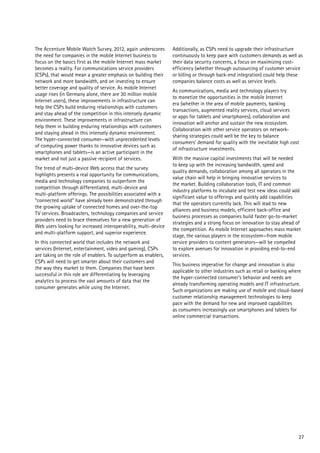 The Accenture Mobile Watch Survey, 2012, again underscores
the need for companies in the mobile Internet business to
focus on the basics first as the mobile Internet mass market
becomes a reality. For communications service providers
(CSPs), that would mean a greater emphasis on building their
network and more bandwidth, and on investing to ensure
better coverage and quality of service. As mobile Internet
usage rises (in Germany alone, there are 30 million mobile
Internet users), these improvements in infrastructure can
help the CSPs build enduring relationships with customers
and stay ahead of the competition in this intensely dynamic
environment. These improvements in infrastructure can
help them in building enduring relationships with customers
and staying ahead in this intensely dynamic environment.
The hyper-connected consumer—with unprecedented levels
of computing power thanks to innovative devices such as
smartphones and tablets—is an active participant in the
market and not just a passive recipient of services.
The trend of multi-device Web access that the survey
highlights presents a real opportunity for communications,
media and technology companies to outperform the
competition through differentiated, multi-device and
multi-platform offerings. The possibilities associated with a
“connected world” have already been demonstrated through
the growing uptake of connected homes and over-the-top
TV services. Broadcasters, technology companies and service
providers need to brace themselves for a new generation of
Web users looking for increased interoperability, multi-device
and multi-platform support, and superior experience.
In this connected world that includes the network and
services (Internet, entertainment, video and gaming), CSPs
are taking on the role of enablers. To outperform as enablers,
CSPs will need to get smarter about their customers and
the way they market to them. Companies that have been
successful in this role are differentiating by leveraging
analytics to process the vast amounts of data that the
consumer generates while using the Internet.

Additionally, as CSPs need to upgrade their infrastructure
continuously to keep pace with customers demands as well as
their data security concerns, a focus on maximizing costefficiency (whether through outsourcing of customer service
or billing or through back-end integration) could help these
companies balance costs as well as service levels.
As communications, media and technology players try
to monetize the opportunities in the mobile Internet
era (whether in the area of mobile payments, banking
transactions, augmented reality services, cloud services
or apps for tablets and smartphones), collaboration and
innovation will anchor and sustain the new ecosystem.
Collaboration with other service operators on networksharing strategies could well be the key to balance
consumers’ demand for quality with the inevitable high cost
of infrastructure investments.
With the massive capital investments that will be needed
to keep up with the increasing bandwidth, speed and
quality demands, collaboration among all operators in the
value chain will help in bringing innovative services to
the market. Building collaboration tools, IT and common
industry platforms to incubate and test new ideas could add
significant value to offerings and quickly add capabilities
that the operators currently lack. This will lead to new
alliances and business models, efficient back-office and
business processes as companies build faster go-to-market
strategies and a strong focus on innovation to stay ahead of
the competition. As mobile Internet approaches mass market
stage, the various players in the ecosystem—from mobile
service providers to content generators—will be compelled
to explore avenues for innovation in providing end-to-end
services.
This business imperative for change and innovation is also
applicable to other industries such as retail or banking where
the hyper-connected consumer’s behavior and needs are
already transforming operating models and IT infrastructure.
Such organizations are making use of mobile and cloud-based
customer relationship management technologies to keep
pace with the demand for new and improved capabilities
as consumers increasingly use smartphones and tablets for
online commercial transactions.

27

 