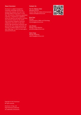 About Accenture

Contact Us:

Accenture is a global management
consulting, technology services and
outsourcing company, with more than
257,000 people serving clients in more
than 120 countries. Combining unparalleled
experience, comprehensive capabilities
across all industries and business functions,
and extensive research on the world’s
most successful companies, Accenture
collaborates with clients to help them
become high-performance businesses and
governments. The company generated net
revenues of US$27.9 billion for the fiscal
year ended Aug. 31, 2012. Its home page is
www.accenture.com.

Prof. Dr. Nikolaus Mohr
Managing Director
Comms, High Tech, Media & Entertainment.
nikolaus.mohr@accenture.com
Brian Berg
Manager
Communications, Media and Technology
brian.berg@accenture.com
Jens Derksen
Manager Public Relations
jens.derksen@accenture.com
Sabine Kopp
Manager Marketing
sabine.kopp@accenture.com

Copyright © 2012 Accenture
All rights reserved.
Accenture, its logo, and
High Performance Delivered
are trademarks of Accenture.

 