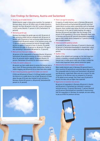 Core Findings for Germany, Austria and Switzerland
•	 Growing use of mobile Internet
	 Mobile Internet usage is rising across countries. For example, in
Germany alone, there are 30 million users of mobile Internet-a
dramatic rise from 28 percent in the 2011 survey to 58 percent
in 2012 survey. (Austria: 71 percent in 2012; Switzerland: 76
percent).
•	 Narrowing gender gap
	 Germany has bridged the gender gap use with 59 percent of
men accessing mobile Internet compared with 58 percent of
women, with 59 percent of men accessing mobile Internet as
compared wirh 58 percent women. In the previous survey, only
17 percent of women accessed the Internet through mobile
devices as against 37 percent of men. In Austria, the gender
differences are wider at 76 percent vs. 66 percent. The gap is
also narrowing in Switzerland (80 percent vs. 72 percent).
•	 More personal than work-related use
	 48 percent of the respondents in Germany (Austria: 59 percent,
Switzerland: 64 percent) accessing the Web on a smartphone
did so for personal matters against 15 percent (Austria: 22
percent, Switzerland: 26 percent) for work-related matters.
•	 Finally the world is always on
	 85 percent use their mobile device to access the Internet once a
day or more. Of those accessing online communities, Twitter or
mobile blogging, over 80 percent do so more than once a week.
•	 Gen X showing growing appetite for mobile over Internet
	 A little over 80 percent of those in 14-29 age bracket accessed
the Internet on a mobile device, but at least 38 percent of those
above the age of 50 were also involved in such activities in
Germany; Austria (53 percent vs. 88 percent), Switzerland (55
percent vs. 91 percent).

•	 There is an app for everything
	 A majority of mobile Internet users in Germany (58 percent),
Austria (59 percent) and Switzerland (55 percent) used their
mobile device to access online communities such as Facebook.
However, these numbers were below the total survey average
of 62 percent. In the case of mobile banking, the usage in
Germany (50 percent) was higher than the average of 46
percent of all respondents in the survey. Marginally fewer users
in Germany and Austria (67 percent) downloaded programs or
apps on their mobile device compared to 71 percent across all
the surveyed countries.
•	 Videos on mobile grabbing eyeballs
	 47 percent of the users in Germany, 57 percent in Austria and
55 percent in Switzerland downloaded or viewed short videos
of less than five minutes as against the survey average of 57
percent.
•	 Quality is king
	 Quality of the network and coverage are the most important
criteria in choosing a network provider for access to the
Internet over a mobile device while cost of data is ranked the
fourth-most important factor, behind connection speed.
•	 Data security concerns impede mass adoption
	 More mobile Internet users in Germany (74 percent) than in
other countries (70 percent) are concerned about data security.
The comparable data for Austria and Switzerland is 66 percent
and 68 percent, respectively. Data costs are a concern for only
10 percent of the German users as compared to 23 percent
of the global survey average. Even fewer users (5 percent) in
Austria cite data costs as higher than expected.
•	 Opportunity to monetize new services
	 86 percent of respondents in Germany, 88 percent in Austria
and 80 percent in Switzerland are interested in premium
technical services; 72 percent (Germany), 71 percent (Austria)
and 65 percent (Switzerland) are interested in cloud services.
Half the respondents in Germany, for example, are even willing
to pay up to €10 for premium services.

5

 