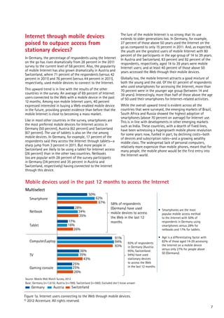 Internet through mobile devices
poised to outpace access from
stationary devices?
In Germany, the percentage of respondents using the Internet
on the go has risen dramatically from 28 percent in the 2011
survey to the current level of 58 percent. Also, the popularity
of mobile Internet has also grown dramatically in Austria and
Switzerland, where 71 percent of the respondents (versus 42
percent in 2011) and 76 percent (versus 44 percent in 2011),
respectively, used mobile devices to connect to the Internet.
This upward trend is in line with the results of the other
countries in the survey. An average of 69 percent of Internet
users connected to the Web with a mobile device in the past
12 months. Among non mobile Internet users, 40 percent
expressed interested in buying a Web-enabled mobile device
in the future, providing greater evidence than before that the
mobile Internet is close to becoming a mass market.
0

10

20

30

40

50

60

70

80

90

Like in most other countries in the survey, smartphones are
the most preferred mobile devices for Internet access in
Germany (50 percent), Austria (62 percent) and Switzerland
(67 percent). The use of tablets is also on the rise among
mobile devices. In Germany, for example, 17 percent of the
respondents said they access the Internet through tablets—a
sharp jump from 3 percent in 2011. But more people in
Switzerland are likely to be using a tablet for Internet access
(26 percent) than in the other two countries. Netbooks
too are popular with 28 percent of the survey participants
in Germany (34 percent and 35 percent in Austria and
Switzerland, respectively) having connected to the Internet
through this device.

10

The lure of the mobile Internet is so strong that its use
extends to older generations too. In Germany, for example,
27 percent of those above 50 years used the Internet on the
go as compared to only 15 percent in 2011. And, as expected,
the youth are the greatest users of mobile Internet with 80
percent of the participants in the age group of 14 to 39 years.
In Austria and Switzerland, 83 percent and 92 percent of the
respondents, respectively, aged 14 to 39 years were mobile
Internet users; and at least 40 percent of those above 50
years accessed the Web through their mobile devices.
Globally too, the mobile Internet attracts a good mixture of
both the young and the old. Of the 61 percent of respondents
who used smartphones for accessing the Internet, more than
70 percent were in the younger age group (between 14 and
39 years). Interestingly, more than half of those above the age
of 50 used their smartphones for Internet-related activities.
While the overall upward trend is evident across all the
countries that were surveyed, the emerging markets of Brazil,
South Africa and Russia showed the highest adoption of
smartphones (above 70 percent on average) for Internet use.
This is in line with developments in other emerging markets
such as India. These countries, with a dearth of fixed lines,
have been witnessing a hypergrowth mobile phone revolution
for some years now, fuelled in part, by declining costs—both
of devices and subscription rates—and a growing wealthy
middle class. The widespread lack of personal computers,
relatively more expensive than mobile phones, meant that for
many people, the mobile phone would be the first entry into
the Internet world.

Mobile devices used in the past 12 months to access the Internet
Multiselect

50%

Smartphone
28%
34%
35%
17%
16%
26%

Netbook
Tablet

36%
35%
43%
25%
25%
26%

Gaming console

58% of respondents
(Germany) have used
mobile devices to access
the Web in the last 12
months

91%
94%
93%

Computer/Laptop
TV

62%
67%

92% of respondents
in Germany (Austria:
95%, Switzerland:
94%) have used
stationary devices
to access the Web
in the last 12 months

• Smartphones are the most
popular mobile access method
to the Internet with 50% of
respondents in Germany using
smartphones versus 28% for
netbooks and 17% for tablets.
• Age is a differentiating factor with
82% of those aged 14-29 accessing
the Internet on a mobile device
versus only 27% for people above
50 (Germany).

Source: Mobile Web Watch Survey, 2012
Base: Germany (n=1,615); Austria (n=789); Switzerland (n=560); Excluded don't know answer

Germany

Austria

Switzerland

Figure 1a. Internet users connecting to the Web through mobile devices.
© 2012 Accenture. All rights reserved.
7

 