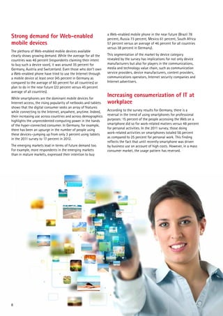 Strong demand for Web-enabled
mobile devices
The plethora of Web-enabled mobile devices available
clearly shows growing demand. While the average for all the
countries was 46 percent (respondents claiming their intent
to buy such a device soon), it was around 35 percent for
Germany, Austria and Switzerland. Even those who don’t own
a Web-enabled phone have tried to use the Internet through
a mobile device at least once (45 percent in Germany as
compared to the average of 60 percent for all countries) or
plan to do in the near future (22 percent versus 45 percent
average of all countries).
While smartphones are the dominant mobile devices for
Internet access, the rising popularity of netbooks and tablets
shows that the digital consumer seeks an array of features
while connecting to the Internet, anywhere, anytime. Indeed,
their increasing use across countries and across demographics
highlights the unprecedented computing power in the hands
of the hyper-connected consumer. In Germany, for example,
there has been an upsurge in the number of people using
these devices—jumping up from only 3 percent using tablets
in the 2011 survey to 17 percent in 2012.
The emerging markets lead in terms of future demand too.
For example, more respondents in the emerging markets
than in mature markets, expressed their intention to buy

8

a Web-enabled mobile phone in the near future (Brazil 78
percent, Russia 73 percent, Mexico 61 percent, South Africa
57 percent versus an average of 46 percent for all countries
versus 38 percent in Germany).
This segmentation of the market by device category
revealed by the survey has implications for not only device
manufacturers but also for players in the communications,
media and technology value chain, such as communication
service providers, device manufacturers, content providers,
communications operators, Internet security companies and
Internet advertisers.

Increasing consumerization of IT at
workplace
According to the survey results for Germany, there is a
reversal in the trend of using smartphones for professional
purposes: 15 percent of the people accessing the Web on a
smartphone did so for work-related matters versus 48 percent
for personal activities. In the 2011 survey, those doing
work-related activities on smartphones totaled 56 percent
as compared to 25 percent for personal work. This finding
reflects the fact that until recently smartphone was driven
by business use on account of high costs. However, in a mass
consumer market, the usage pattern has reversed.

 
