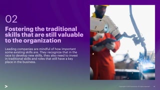 10
Leading companies are mindful of how important
some existing skills are. They recognize that in the
race to develop new skills, they also need to invest
in traditional skills and roles that still have a key
place in the business.
Fostering the traditional
skills that are still valuable
to the organization
02
 