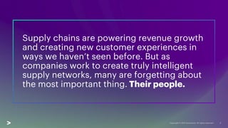 Supply chains are powering revenue growth
and creating new customer experiences in
ways we haven’t seen before. But as
companies work to create truly intelligent
supply networks, many are forgetting about
the most important thing. Their people.
2
 
