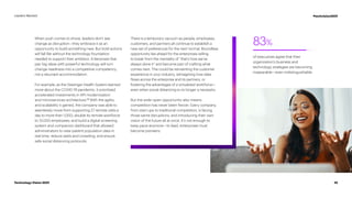 83%
of executives agree that their
organization’s business and
technology strategies are becoming
inseparable—even indistinguishable.
When push comes to shove, leaders don’t see
change as disruption—they embrace it as an
opportunity to build something new. But bold actions
will fall flat without the technology foundation
needed to support their ambition. Enterprises that
pair big ideas with powerful technology will turn
change-readiness into a competitive competency,
not a reluctant accommodation.
For example, as the Geisinger Health System learned
more about the COVID-19 pandemic, it prioritized
accelerated investments in API modernization
and microservices architecture.18
With the agility
and scalability it gained, the company was able to
seamlessly move from supporting 27 remote visits a
day to more than 1,000; double its remote workforce
to 13,000 employees; and build a digital screening
system and companion dashboard that allowed
administrators to view patient population data in
real time, reduce waits and crowding, and ensure
safe social distancing protocols.
There is a temporary vacuum as people, employees,
customers, and partners all continue to establish a
new set of preferences for the next normal. Boundless
opportunity lies ahead for the enterprises willing
to break from the mentality of “that’s how we’ve
always done it” and become part of crafting what
comes next. This could be reinventing the customer
experience in your industry, reimagining how data
flows across the enterprise and its partners, or
fostering the advantages of a virtualized workforce—
even when social distancing is no longer a necessity.
But the wide-open opportunity also means
competition has never been fiercer. Every company,
from start-ups to traditional competitors, is facing
those same disruptions, and introducing their own
vision of the future all at once. It’s not enough to
keep pace anymore—to lead, enterprises must
become pioneers.
10
Technology Vision 2021
Leaders Wanted #techvision2021
 