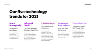 Our five technology
trends for 2021
Growing investments
in data, AI, and digital twin
technologies are giving rise
to a new generation of
business and intelligence:
the mirrored world.
Mirrored
World
The Power of Massive,
Intelligent, Digital Twins
I, Technologist
The Democratization
of Technology
Anywhere,
Everywhere
Bring Your Own
Environment
From Me to We
A Multiparty System’s
Path Through Chaos
Stack
Strategically
Architecting a
Better Future
A new era of industry
competition is
dawning—one where
companies compete
on their architecture.
Natural language
processing, low-code
platforms, robotic process
automation, and more are
democratizing technology,
putting powerful capabilities
into the hands of people all
across the business.
It’s time for enterprises
to transform remote work
from an accommodation,
to an advantage.
The global disruption of
COVID-19 ignited a scramble
for enterprises to reimagine
their partnerships—and
multiparty systems gained
newfound attention.
17
Technology Vision 2021
Leaders Wanted #techvision2021
 
