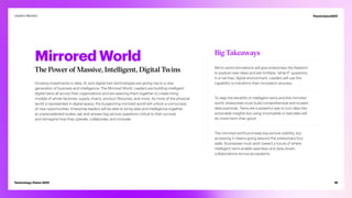 Mirrored World
The Power of Massive, Intelligent, Digital Twins
Growing investments in data, AI, and digital twin technologies are giving rise to a new
generation of business and intelligence: The Mirrored World. Leaders are building intelligent
digital twins all across their organizations and are weaving them together to create living
models of whole factories, supply chains, product lifecycles, and more. As more of the physical
world is represented in digital space, the burgeoning mirrored world will unlock a cornucopia
of new opportunities. Enterprise leaders will be able to bring data and intelligence together
at unprecedented scales; ask and answer big-picture questions critical to their survival;
and reimagine how they operate, collaborate, and innovate.
Big Takeaways
Mirror-world simulations will give enterprises the freedom
to explore new ideas and ask limitless “what-if” questions
in a risk-free, digital environment. Leaders will use this
capability to transform their innovation process.
To reap the benefits of intelligent twins and the mirrored
world, enterprises must build comprehensive and trusted
data practices. Twins are a powerful way to turn data into
actionable insights but using incomplete or bad data will
do more harm than good.
The mirrored world promises big-picture visibility, but
accessing it means going beyond the enterprise’s four
walls. Businesses must work toward a future of where
intelligent twins enable seamless and data-driven
collaborations across ecosystems.
19
Technology Vision 2021
Leaders Wanted #techvision2021
 
