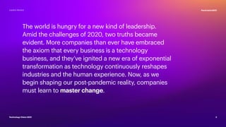 The world is hungry for a new kind of leadership.
Amid the challenges of 2020, two truths became
evident. More companies than ever have embraced
the axiom that every business is a technology
business, and they’ve ignited a new era of exponential
transformation as technology continuously reshapes
industries and the human experience. Now, as we
begin shaping our post-pandemic reality, companies
must learn to master change.
2
#techvision2021
Technology Vision 2021
Leaders Wanted
 