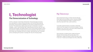 I, Technologist
The Democratization of Technology
A shift is underway in technology development. Natural language processing,
low-code platforms, robotic process automation, and more are democratizing
technology, putting powerful capabilities into the hands of people all across the
business. This phenomenon adds a grassroots layer to enterprises’ innovation
strategies—while IT will still handle major implementations and work with the most
advanced technologies, the people closest to day-to-day business problems will be
empowered to create technology-driven solutions themselves. With democratized
technology, every employee can be an innovator, optimizing their work, fixing pain
points, and keeping the business in lockstep with new and changing needs.
Big Takeaways
Democratized technology can help close the skills gap.
While highly technical skillsets remain in demand, leaders
can use democratized technology to cultivate much of
what they need within their current workforce.
To activate a grassroots layer of innovation, enterprises
need to train their people to think like technologists. Training
programs must cover how to use various democratized tools
as well as overall technology literacy.
Democratization is breaking down traditional divisions
between the technology and business sides of the
organization. Leaders will need to rethink the roles of their
IT and non-IT workers and reimagine how they collaborate.
20
Technology Vision 2021
Leaders Wanted #techvision2021
 