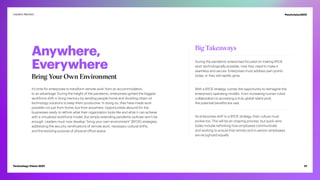 Anywhere,
Everywhere
Bring Your Own Environment
It’s time for enterprises to transform remote work from an accommodation,
to an advantage. During the height of the pandemic, enterprises ignited the biggest
workforce shift in living memory by sending people home and doubling down on
technology solutions to keep them productive. In doing so, they have made work
possible not just from home, but from anywhere. Opportunities abound for the
businesses ready to rethink what their organization looks like and what it can achieve
with a virtualized workforce model. But simply extending pandemic policies won’t be
enough. Leaders must now develop “bring your own environment” (BYOE) strategies,
addressing the security ramifications of remote work, necessary cultural shifts,
and the evolving purpose of physical office space.
Big Takeaways
During the pandemic enterprises focused on making BYOE
work technologically possible, now they need to make it
seamless and secure. Enterprises must address pain points
today, or they will rapidly grow.
With a BYOE strategy comes the opportunity to reimagine the
enterprise’s operating models. From increasing human-robot
collaboration to accessing a truly global talent pool,
the potential benefits are vast.
As enterprises shift to a BYOE strategy, their culture must
evolve too. This will be an ongoing process, but quick wins
today include rethinking how employees communicate
and working to ensure that remote and in-person employees
are recognized equally.
21
Technology Vision 2021
Leaders Wanted #techvision2021
 