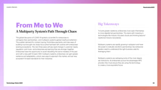 From Me to We
A Multiparty System’s Path Through Chaos
The global disruption of COVID-19 ignited a scramble for enterprises to
reimagine their partnerships—and multiparty systems gained newfound attention.
The sudden demand for contact tracing, frictionless payments, and new ways of
building trust brought into sharp focus what had been left undone with enterprises’
existing ecosystems. The next three years will see rapid change in customer needs,
regulation, and more—and enterprises are learning they are stronger together.
Enterprises have the opportunity to avoid rebuilding the same mistakes of the past
and craft a new path forward. With multiparty systems, enterprises can gain greater
resilience and adaptability; unlock new ways to approach the market; and set new,
ecosystem-forward standards for their industries.
Big Takeaways
To build greater resilience, enterprises must open themselves
to more digitally led partnerships. This starts with investing in
technologies like industry-focused clouds and thinking beyond
traditional industry boundaries.
Multiparty systems are rapidly growing in adoption and have
the power to radically transform partnerships. But enterprise
leaders need to understand the right business case for
leveraging them.
Multiparty systems are reshaping some of the most deeply
set institutions. As enterprises pursue the advantages MPS
provide, they must ensure they are using the technology
to create a more equitable future.
22
Technology Vision 2021
Leaders Wanted #techvision2021
 