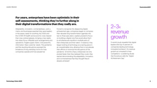 For years, enterprises have been optimistic in their
self-assessments, thinking they’re further along in
their digital transformations than they really are.
Adaptability, innovation, connectedness—pick a
metric and businesses asserted they were leaders
in the space, ready for anything. But 2020 and
the COVID-19 health and economic crisis cleared
their rose-colored glasses, bringing a new reality
into sharp focus: Inflexible work arrangements and
operations. Fragile supply chains. Untrustworthy
information. New customer needs. The pandemic
and the resulting disruptions exposed the
limitations of long-standing norms for how
companies operate and how people live.
Forced to recognize this deepening digital
achievement gap, companies began to compress
their decade-long transformation agendas into
two to three-year plans. Leaders pivoted to focus
on building a digital core that would allow them
to simultaneously transform multiple parts of
their enterprises and their talent. In essence, they
began looking at technology as a saving grace in
an unpredictable time, allowing them to accelerate
their efforts to minimize the disruptions of the
pandemic. Amid this chaos, enterprises not only
pivoted faster than they believed they could, they
started demonstrating the adaptability, innovation,
and connectedness that they thought they’d
already achieved.1
2–3x
revenue
growth
A recent study revealed that digital
leaders (the top 10 percent of
companies leading technology
innovation) achieve 2–3x revenue
growth as compared to their
competitors—a widening divide
that Accenture calls the “Digital
Achievement Gap.”
3
Technology Vision 2021
Leaders Wanted #techvision2021
 