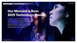 Our Moment is Now:
2021 Technology Trends
Companies are no longer strictly competing for
market share; they are competing to build their
vision of the future faster than the competition.
Success will depend on their ability to accelerate
and manifest change in all parts of their business,
which in turn will be a direct function of the
technology decisions they make today.
#techvision2021
16
Technology Vision 2021 | Leaders Wanted
3 4 5
2
1
Introduction
 