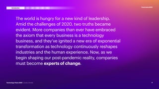 The world is hungry for a new kind of leadership.
Amid the challenges of 2020, two truths became
evident. More companies than ever have embraced
the axiom that every business is a technology
business, and they’ve ignited a new era of exponential
transformation as technology continuously reshapes
industries and the human experience. Now, as we
begin shaping our post-pandemic reality, companies
must become experts of change.
#techvision2021
4
Technology Vision 2021 | Leaders Wanted
3 4 5
2
1
Introduction
 